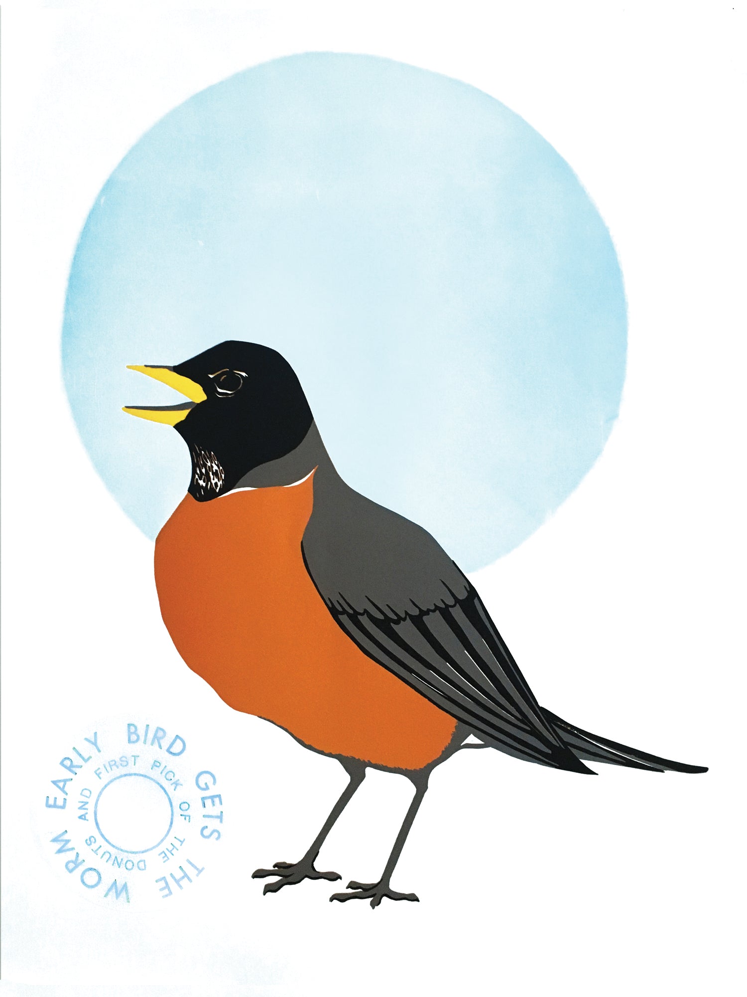Letterpress & linoleum block print on white paper showing a 3/4 vies of a male American Robin with an orange chest, gray and black body and black head with a yellow beak. Its beak is slightly open. There is a large blue circle behind the upper part of the robin. To the left of the robin's feet is two lines of blue text that create concentric circles. The outer circle reads: "EARLY BIRD GETS THE WORM" the inner circle reads: "AND FIRST PICK OF THE DONUTS"